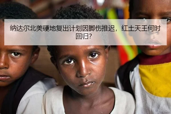 纳达尔北美硬地复出计划因脚伤推迟，红土天王何时回归？